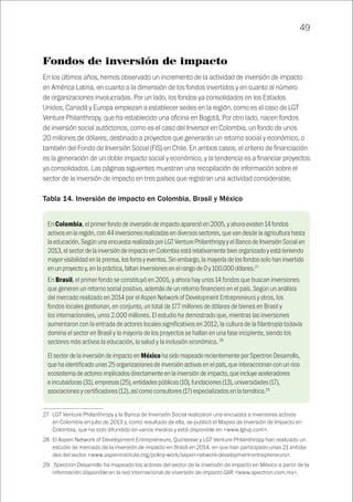 49
Fondos de inversión de impacto
En los últimos años, hemos observado un incremento de la actividad de inversión de impacto
en América Latina, en cuanto a la dimensión de los fondos invertidos y en cuanto al número
de organizaciones involucradas. Por un lado, los fondos ya consolidados en los Estados
Unidos, Canadá y Europa empiezan a establecer sedes en la región, como es el caso de LGT
Venture Philanthropy, que ha establecido una oficina en Bogotá. Por otro lado, nacen fondos
de inversión social autóctonos, como es el caso del Inversor en Colombia, un fondo de unos
20 millones de dólares, destinado a proyectos que generarán un retorno social y económico, o
también del Fondo de Inversión Social (FIS) en Chile. En ambos casos, el criterio de financiación
es la generación de un doble impacto social y económico, y la tendencia es a financiar proyectos
ya consolidados. Las páginas siguientes muestran una recopilación de información sobre el
sector de la inversión de impacto en tres países que registran una actividad considerable.
Tabla 14. Inversión de impacto en Colombia, Brasil y México 27
2829
27	 LGT Venture Philanthropy y la Banca de Inversión Social realizaron una encuesta a inversores activos
en Colombia en julio de 2013 y, como resultado de ella, se publicó el Mapeo de Inversión de Impacto en
Colombia, que ha sido difundido en varios medios y está disponible en <www.lgtvp.com>.
28	 El Aspen Network of Development Entrepreneurs, Quintesse y LGT Venture Philanthropy han realizado un
estudio de mercado de la inversión de impacto en Brasil en 2014, en que han participado unas 21 entida-
des del sector <www.aspeninstitute.org/policy-work/aspen-network-development-entrepreneurs>.
29	 Spectron Desarrollo ha mapeado los actores del sector de la inversión de impacto en México a partir de la
información disponible en la red internacional de inversión de impacto GIIR <www.spectron.com.mx>.
En Colombia, el primer fondo de inversión de impacto apareció en 2005, y ahora existen 14 fondos
activos en la región, con 44 inversiones realizadas en diversos sectores, que van desde la agricultura hasta
la educación. Según una encuesta realizada por LGT Venture Philanthropy y el Banco de Inversión Social en
2013, el sector de la inversión de impacto en Colombia está relativamente bien organizado y está teniendo
mayor visibilidad en la prensa, los foros y eventos. Sin embargo, la mayoría de los fondos solo han invertido
en un proyecto y, en la práctica, faltan inversiones en el rango de 0 y 100.000 dólares.27
En Brasil, el primer fondo se constituyó en 2001, y ahora hay unos 14 fondos que buscan inversiones
que generen un retorno social positivo, además de un retorno financiero en el país. Según un análisis
del mercado realizado en 2014 por el Aspen Network of Development Entrepreneurs y otros, los
fondos locales gestionan, en conjunto, un total de 177 millones de dólares de bienes en Brasil y
los internacionales, unos 2.000 millones. El estudio ha demostrado que, mientras las inversiones
aumentaron con la entrada de actores locales significativos en 2012, la cultura de la filantropía todavía
domina el sector en Brasil y la mayoría de los proyectos se hallan en una fase incipiente, siendo los
sectores más activos la educación, la salud y la inclusión económica. 28
El sector de la inversión de impacto en México ha sido mapeado recientemente por Spectron Desarrollo,
que ha identificado unas 25 organizaciones de inversión activas en el país, que interaccionan con un rico
ecosistema de actores implicados directamente en la inversión de impacto, que incluye aceleradores
e incubadoras (31), empresas (25), entidades públicas (10), fundaciones (13), universidades (17),
asociaciones y certificadores (12), así como consultores (17) especializados en la temática.29
 