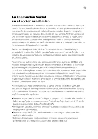 51
La Innovación Social
en el sector académico
El interés académico que la Innovación Social ha suscitado está creciendo en todo el
mundo. No solo se están desarrollando actividades de investigación académica, sino
que, además, la temática se está incluyendo en los estudios de grado y posgrado y
en los programas de las escuelas de negocios. En este sentido, América Latina no es
una excepción y pueden observarse iniciativas académicas en toda la región, tanto
en las universidades públicas como en las privadas, como la creación de nuevos
institutos dedicados a la Innovación Social o la inclusión de la Innovación Social en los
departamentos dedicados a la innovación.
Existen también ejemplos de polinización cruzada entre las universidades y la
sociedad civil en el ámbito de la Innovación Social, como es el caso de Ashoka U, una
iniciativa de Ashoka conjuntamente con las universidades que se está desarrollando
en América Latina.
Finalmente, por su trayectoria y su alcance, consideramos que la red SEKN es una
muestra de la generación y la difusión de conocimiento en el ámbito de la Innovación
Social en la región. Actualmente, SEKN es la red académica más conocida y
consolidada en la región en materia de innovación social, aunque en breve es probable
que emerjan otras redes académicas, impulsadas por las antenas mencionadas
anteriormente. Por ejemplo, la red de escuelas de negocios ABIS (Academy of Business
in Society) ya tiene dos miembros en la región: la Universidad Austral de Argentina y la
Pontifica Universidad Católica del Perú.
A continuación, se hace una referencia a la SEKN, una red fundada en 2001 por
escuelas de negocios de diez países latinoamericanos, la Harvard Business School y
la Fundación Avina. Para cada centro, se han identificado las actividades que realiza,
según las categorías siguientes:
•	Docencia. Impartición de formación de grado, posgrado y doctorado, relacionada con
la Innovación Social, como por ejemplo el Posgrado en Organizaciones sin Fines de
Lucro de la Universidad de San Andrés (UDESA).
•	Investigación. Estudios, informes, artículos y publicaciones académicas, además de
los programas de doctorado.
•	Centro de Innovación Social. La existencia de un centro o grupo de académicos
dedicado a la temática.
•	Extensión. Iniciativas de colaboración con entidades ajenas a la universidad,
pertenecientes al sector público, al privado o a la sociedad civil.
 