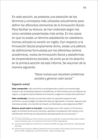 58
En esta sección, se presenta una selección de los
términos y conceptos más utilizados actualmente para
definir los diferentes elementos de la Innovación Social.
Para facilitar su lectura, se han ordenado según las
cinco variables presentadas más arriba. En los casos
en que no existe un término establecido en castellano,
hemos utilizado la versión en inglés. Con respecto a la
Innovación Social propiamente dicha, existe una plétora
de definiciones formuladas por los diferentes centros
académicos, nodos de Innovación Social y plataformas
de emprendedores sociales, tal como ya se ha descrito
en la primera sección de este informe. Se resumen de la
manera siguiente:
“Ideas nuevas que resuelven problemas
sociales y generan valor social.”
Impacto social
Valor compartido: valor económico y social generado cuando una empresa logra
resolver unas necesidades básicas no satisfechas, al mismo tiempo que sus objetivos de
negocio, y así genera oportunidades de innovación y negocio en la base de la pirámide.30
Valor combinado: concepto que permite evaluar la capacidad de generar valor
económico, social y ecológico de diferentes tipos de organización o inversión, aplicado a las
empresas sociales, a la inversión de impacto, a la filantropía y a los programas de RSE.31
Retorno social sobre la inversión: metodología para medir valores no financieros
según la cantidad de recursos invertidos, aplicada a la evaluación del impacto y a la
identificación de formas de mejoramiento del desempeño de una inversión.32
30	 Concepto desarrollado por Porter y Kramer y que ahora es aplicado a través de la Shared Value Initiative
<www.sharedvalue.org> y la consultora sin ánimo de lucro FSG <www.fsg.org>.
31	 Concepto desarrollado por Jed Emerson a principios de 2000, que sigue evolucionando, <www.blended-
value.org>.
32	 El término fue acuñado en 2006 por la New Economics Foundation. Ahora existe una red internacional
activa de SROI, integrada por unos 450 miembros, <www.sroinetwork.org>.
 