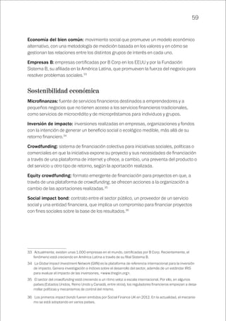 59
Economía del bien común: movimiento social que promueve un modelo económico
alternativo, con una metodología de medición basada en los valores y en cómo se
gestionan las relaciones entre los distintos grupos de interés en cada uno.
Empresas B: empresas certificadas por B Corp en los EEUU y por la Fundación
Sistema B, su afiliada en la América Latina, que promueven la fuerza del negocio para
resolver problemas sociales.33
Sostenibilidad económica
Microfinanzas: fuente de servicios financieros destinados a emprendedores y a
pequeños negocios que no tienen acceso a los servicios financieros tradicionales,
como servicios de microcrédito y de micropréstamos para individuos y grupos.
Inversión de impacto: inversiones realizadas en empresas, organizaciones y fondos
con la intención de generar un beneficio social o ecológico medible, más allá de su
retorno financiero.34
Crowdfunding: sistema de financiación colectiva para iniciativas sociales, políticas o
comerciales en que la iniciativa expone su proyecto y sus necesidades de financiación
a través de una plataforma de internet y ofrece, a cambio, una preventa del producto o
del servicio u otro tipo de retorno, según la aportación realizada.
Equity crowdfunding: formato emergente de financiación para proyectos en que, a
través de una plataforma de crowdfunding, se ofrecen acciones a la organización a
cambio de las aportaciones realizadas.35
Social impact bond: contrato entre el sector público, un proveedor de un servicio
social y una entidad financiera, que implica un compromiso para financiar proyectos
con fines sociales sobre la base de los resultados.36
33	 Actualmente, existen unas 1.000 empresas en el mundo, certificadas por B Corp. Recientemente, el
fenómeno está creciendo en América Latina a través de su filial Sistema B.
34	 La Global Impact Investment Network (GIIN) es la plataforma de referencia internacional para la inversión
de impacto. Genera investigación e índices sobre el desarrollo del sector, además de un estándar IRIS
para evaluar el impacto de las inversiones, <www.thegiin.org>.
35	 El sector del crowdfunding está creciendo a un ritmo veloz a escala internacional. Por ello, en algunos
países (Estados Unidos, Reino Unido y Canadá, entre otros), los reguladores financieros empiezan a desa-
rrollar políticas y mecanismos de control del mismo.
36	 Los primeros impact bonds fueren emitidos por Social Finance UK en 2012. En la actualidad, el mecanis-
mo se está adoptando en varios países.
 