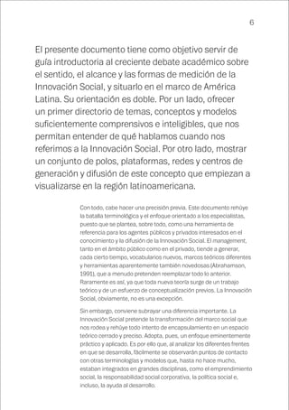 6
El presente documento tiene como objetivo servir de
guía introductoria al creciente debate académico sobre
el sentido, el alcance y las formas de medición de la
Innovación Social, y situarlo en el marco de América
Latina. Su orientación es doble. Por un lado, ofrecer
un primer directorio de temas, conceptos y modelos
suficientemente comprensivos e inteligibles, que nos
permitan entender de qué hablamos cuando nos
referimos a la Innovación Social. Por otro lado, mostrar
un conjunto de polos, plataformas, redes y centros de
generación y difusión de este concepto que empiezan a
visualizarse en la región latinoamericana.
Con todo, cabe hacer una precisión previa. Este documento rehúye
la batalla terminológica y el enfoque orientado a los especialistas,
puesto que se plantea, sobre todo, como una herramienta de
referencia para los agentes públicos y privados interesados en el
conocimiento y la difusión de la Innovación Social. El management,
tanto en el ámbito público como en el privado, tiende a generar,
cada cierto tiempo, vocabularios nuevos, marcos teóricos diferentes
y herramientas aparentemente también novedosas (Abrahamson,
1991), que a menudo pretenden reemplazar todo lo anterior.
Raramente es así, ya que toda nueva teoría surge de un trabajo
teórico y de un esfuerzo de conceptualización previos. La Innovación
Social, obviamente, no es una excepción.
Sin embargo, conviene subrayar una diferencia importante. La
Innovación Social pretende la transformación del marco social que
nos rodea y rehúye todo intento de encapsulamiento en un espacio
teórico cerrado y preciso. Adopta, pues, un enfoque eminentemente
práctico y aplicado. Es por ello que, al analizar los diferentes frentes
en que se desarrolla, fácilmente se observarán puntos de contacto
con otras terminologías y modelos que, hasta no hace mucho,
estaban integrados en grandes disciplinas, como el emprendimiento
social, la responsabilidad social corporativa, la política social e,
incluso, la ayuda al desarrollo.
 