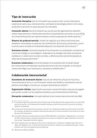 60
Tipo de innovación
Innovación disruptiva: tipo de innovación que ayuda a crear nuevos mercados y
cadenas de valor y que, eventualmente, reemplaza la tecnología anterior con nuevos
productos o servicios no esperados por los mercados.
Innovación abierta: tipo de innovación que asume que las organizaciones deberían
utilizar ideas externas e internas para avanzar en sus productos y servicios, en que el flujo
de conocimiento puede ser hacia la empresa o hacia sus grupos de interés externos.37
Sistema de producto-servicio: modelo de negocios que ofrece soluciones para
satisfacer necesidades a través de una combinación de servicios y productos, que en
muchos casos consiste en la desmaterialización y la reducción del consumo.38
Economía circular: economía basada en la circulación y la reutilización constante de
nutrientes biológicos y tecnológicos. Inspirada en la ecología industrial, se propone
establecer un sistema de recursos cerrado, a diferencia de la economía basada en
sistemas de producción lineal.39
Economía colaborativa: economía basada en la redistribución de poder desde
las instituciones centralizadas hacia las personas y las comunidades, en la cual el
consumidor llega a ser coproductor, cocreador y redistribuidor.40
Colaboración intersectorial
Ecosistema de Innovación Social: conjunto de relaciones y flujos de recursos y
conocimientos en torno a una Innovación Social, que facilita su asimilación cultural,
política y tecnológica. Cuenta con una gran diversidad de actores.41
Organización híbrida: organización que busca nuevos formatos y estructuras legales
para poder cumplir con sus objetivos sociales y sus compromisos económicos.
Disrupción colaborativa: concepto aplicado a las nuevas relaciones entre las ONG
37	 El concepto original fue elaborado Henry Chesborough en los años sesenta y sigue siendo un campo fértil
para la innovación, con el desarrollo de plataformas para el diseño de productos, concursos de ideas y
redes de innovadores.
38	 La transición de los sistemas de producto a servicio fue iniciada primordialmente por el sector de las TIC.
Sin embargo, actualmente se aplican soluciones de este tipo en diversos ámbitos, sobre todo en el marco
del consumo colaborativo.
39	 La entidad referente a escala internacional es la Ellen MacArthur Foundation, integrada por un consorcio
de 100 multinacionales y medianas empresas que innovan en modelos de negocio basados en la econo-
mía circular, <www.ellenmacarthur.org.uk>.
40	 Este concepto tiene sus orígenes en el consumo colaborativo y, a través de múltiples redes internacio-
nales, está llegando a ser un fenómeno transcultural. Véanse <www.consumocolaborativo.org> y <www.
ouishare.net> como dos plataformas de referencia.
41	 Véase Vernis y Navarro (2011).
 