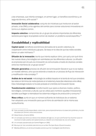 61
y las empresas, que intenta conseguir, en primer lugar, un beneficio económico y, en
segundo término, el fin social.42
Innovación Social colaborativa: conjunto de iniciativas que involucran al sector
privado, a las ONG y a los agentes del cambio para cocrear soluciones innovadoras en
torno a un objetivo común.
Impacto colectivo: compromiso de un grupo de actores importantes de diferentes
sectores para lograr el propósito común de resolver un problema social específico.43
Escalabilidad y replicabilidad
Capital social: beneficios económicos derivados de la acción colectiva y la
cooperación entre individuos y grupos. Se basa en la idea de que las redes sociales
tienen un valor intrínseco.44
Difusión de la innovación: teoría que intenta explicar cómo, por qué y con qué ritmo
las nuevas ideas y tecnologías son asimiladas por las diferentes culturas. La difusión
es el proceso por el cual una innovación es comunicada a través de diversos canales
entre los miembros de un grupo social.45
Difusión generativa: proceso de difusión de la Innovación Social en que no se replica
un modelo idéntico, sino que se extiende a través de un proceso de flujo de interacción
y modificación más complejo.46
Análisis de la red social: metodología de análisis basada en la teoría de red que considera
las redes en términos de nodos (actores en el sistema) y lazos (las relaciones entre ellos).
Esta metodología todavía no ha sido probada en el ámbito de Innovación Social.
Transformación sistémica: transformación que opera a diversos niveles. político,
tecnológico, comercial y cultural, que se utiliza para nombrar aquellas innovaciones
sociales que llegan a reemplazar los sistemas antiguos de producción y consumo.47
Masa crítica: punto en que un número suficiente de individuos de un sistema
han adoptado una innovación para que el ritmo de asimilación de la misma sea
autosuficiente.
42	 Este concepto ha sido desarrollado, sobre todo, para emprendimientos en la base de la pirámide y ha sido
estudiado por Zimmer, entre otros autores.
43	 Véase Kanier y Kramer (2011).
44	 Un concepto que tiene sus raíces en los debates del siglo xix, en que Lord Putnam fue el primer autor en
reconocer el valor positivo del capital social y su relación con el bienestar de una comunidad.
45	 Un concepto popularizado por Everett Rogers en 1962.
46	 Murray et al. han concebido este término en su libro The Open Book of Social Innovation.
47	 Westley (2011) es uno de los principales autores que han investigado este fenómeno.
 