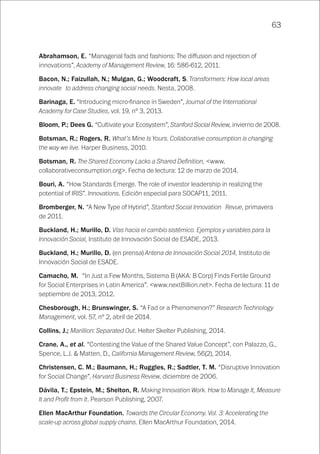 63
Abrahamson, E. “Managerial fads and fashions: The diffusion and rejection of
innovations”, Academy of Management Review, 16: 586-612, 2011.
Bacon, N.; Faizullah, N.; Mulgan, G.; Woodcraft, S. Transformers: How local areas
innovate to address changing social needs. Nesta, 2008.
Barinaga, E. “Introducing micro-finance in Sweden”, Journal of the International
Academy for Case Studies, vol. 19, nº 3, 2013.
Bloom, P.; Dees G. “Cultivate your Ecosystem”, Stanford Social Review, invierno de 2008.
Botsman, R.; Rogers, R. What’s Mine Is Yours. Collaborative consumption is changing
the way we live. Harper Business, 2010.
Botsman, R. The Shared Economy Lacks a Shared Definition, <www.
collaborativeconsumption.org>. Fecha de lectura: 12 de marzo de 2014.
Bouri, A. “How Standards Emerge. The role of investor leadership in realizing the
potential of IRIS”. Innovations. Edición especial para SOCAP11, 2011.
Bromberger, N. “A New Type of Hybrid”, Stanford Social Innovation Revue, primavera
de 2011.
Buckland, H.; Murillo, D. Vías hacia el cambio sistémico. Ejemplos y variables para la
Innovación Social, Instituto de Innovación Social de ESADE, 2013.
Buckland, H.; Murillo, D. (en prensa) Antena de Innovación Social 2014, Instituto de
Innovación Social de ESADE.
Camacho, M. “In Just a Few Months, Sistema B (AKA: B Corp) Finds Fertile Ground
for Social Enterprises in Latin America”. <www.nextBillion.net>. Fecha de lectura: 11 de
septiembre de 2013, 2012.
Chesborough, H.; Brunswinger, S. “A Fad or a Phenomenon?” Research Technology
Management, vol. 57, nº 2, abril de 2014.
Collins, J.; Marillion: Separated Out. Helter Skelter Publishing, 2014.
Crane, A., et al. “Contesting the Value of the Shared Value Concept”, con Palazzo, G.,
Spence, L.J. & Matten, D., California Management Review, 56(2), 2014.
Christensen, C. M.; Baumann, H.; Ruggles, R.; Sadtler, T. M. “Disruptive Innovation
for Social Change”, Harvard Business Review, diciembre de 2006.
Dávila, T.; Epstein, M.; Shelton, R. Making Innovation Work. How to Manage It, Measure
It and Profit from It. Pearson Publishing, 2007.
Ellen MacArthur Foundation. Towards the Circular Economy. Vol. 3: Accelerating the
scale-up across global supply chains. Ellen MacArthur Foundation, 2014.
 