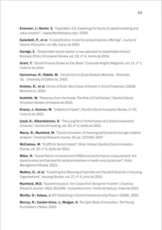 64
Emerson, J.; Bonini, S. “Capitalism 3.0. Exploring the future of capital investing and
value creation”, <www.blendedvalue.org>, 2006.
Gaiardelli, P., et al. “A classification model for product-service offerings”, Journal of
Cleaner Production, vol. 66, marzo de 2014.
Garriga, E. “Stakeholder social capital: a new approach to stakeholder theory”,
Business Ethics: A European Review, vol. 20, nº 4, marzo de 2014.
Grant, T. “Social Finance Grows its Fan Base”, Corporate Knights Magazine, vol. 13, nº 1,
invierno de 2014.
Hanneman, R.; Riddle, M. Introduction to Social Network Methods, Riverside,
CA, University of California, 2005.
Koteles, B., et al. Stories of Scale: Nine Cases of Growth in Social Enteprises. ESADE
Momentum, 2014.
Krafchik, W. “Advocacy from the Inside: The Role of Civil Society”, Stanford Social
Innovation Review, primavera de 2013.
Krania, J.; Kramer, M. “Collective Impact”, Stanford Social Innovation Review, nº 43,
invierno de 2001.
Lloyd, K.; Dibartolomeo, D. “The Long-Term Performance of a Social Investment
Universe,” Journal of Investing, vol. 20, nº 3, otoño de 2011.
Marcy, R.; Mumford, M. “Social Innovation, Enhancing performance through creative
analysis”. Creativity Research Journal, 19, pp. 123-140, 2007.
McCreless, M. “A GPS for Social Impact”, Brian Trelstad Stanford Social Innovation
Review, vol. 10, nº 4, otoño de 2012.
Millar, R. “Social Return on Investment (SROI) and performance measurement: the
opportunities and barriers for social enterprises in health and social care”, Public
Management Review, 2013.
Mullins, D., et al. “Exploring the Meaning of Hybridity and Social Enterprise in Housing
Organisations”, Housing Studies, vol. 27, nº 4, junio de 2012.
Mumford, M.D. “Social Innovation: Ten Cases from Benjamin Franklin”, Creativity
Research Journal, 14(2): 253-266. <Leaonline.com>. Fecha de lectura: mayo de 2014.
Murillo, D.; Salsas, J. SFC Globalising a Social Entrepreneurship Project. ESADE, 2010.
Murray, R.; Caulier-Grice, J.; Mulgan, G. The Open Book of Innovation. The Young
Foundation y Nesta, 2010.
 