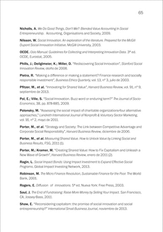 65
Nicholls, A. We Do Good Things, Don’t We?: Blended Value Accounting In Social
Entrepreneurship. Accounting, Organisations and Society, 2009.
Nilsson, W. Social Innovation. An exploration of the literature. Prepared for the McGill
Dupont Social Innovation Initiative. McGill University, 2003.
OCDE. Oslo Manual: Guidelines for Collecting and Interpreting Innovation Data. 3ª ed.
OCDE, Eurostat, 2005.
Phills, J.; Deilglmeier, K.; Miller, D. “Rediscovering Social Innovation”, Stanford Social
Innovation Review, otoño de 2008.
Pietra, R. “Making a difference or making a statement? Finance research and socially
responsible investment”, Business Ethics Quarterly, vol. 13, nº 3, julio de 2003.
Pfitzer, M., et al. “Innovating for Shared Value”, Harvard Business Review, vol. 91, nº 9,
septiembre de 2013.
Pol, E.; Ville, S. “Social Innovation. Buzz word or enduring term?” The Journal of Socio-
Economics, 38, pp. 878-885, 2009.
Polonsky, M. “Assessing the social impact of charitable organizations-four alternative
approaches,” Landreth International Journal of Nonprofit & Voluntary Sector Marketing,
vol. 16, nº 2, mayo de 2011.
Porter, M., et al. “Strategy and Society: The Link between Competitive Advantage and
Corporate Social Responsibility”, Harvard Business Review, diciembre de 2006.
Porter, M., et al. Measuring Shared Value. How to Unlock Value by Linking Social and
Business Results, FSG, 2011 (1).
Porter, M.; Kramer, M. “Creating Shared Value: How to Fix Capitalism and Unleash a
New Wave of Growth”, Harvard Business Review, enero de 2011 (2).
Ragin, L. Social Impact Bonds: Using Impact Investment to Expand Effective Social
Programs. Global Impact Investing Network, 2013.
Robinson, M. The Micro Finance Revolution, Sustainable Finance for the Poor. The World
Bank, 2001.
Rogers, E. Diffusion of innovations. 5ª ed. Nueva York: Free Press, 2003.
Saul, J. The End of Fundraising: Raise More Money by Selling Your Impact. San Francisco,
CA, Jossey-Bass, 2011.
Shaw, E. “Reconsidering capitalism: the promise of social innovation and social
entrepreneurship?” International Small Business Journal, noviembre de 2013.
 