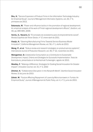 66
Shu, H. “Service Expansion of Product Firms in the Information Technology Industry:
An Empirical Study”, Journal of Management Information Systems, vol. 29, nº 4,
primavera de 2013.
Sotarauta, M. “Power and influence tactics in the promotion of regional development.
An empirical analysis of the work of Finish regional development officers”, Geoform, vol.
40, pp. 895-905, 2009.
Vernis, A.; Navarro, C. “El concepto de ecosistema para el emprendimiento social”,
Revista Española del Tercer Sector, nº 17, enero-abril de 2011.
Visnjic, K. “Steering Manufacturing Firms Towards Service Business Model
Innovation”, California Management Review, vol. 56, nº 1, otoño de 2013.
Wang, P., et al. “Status review and research strategies on product-service systems”,
International Journal of Production Research, vol. 49, nº 22, noviembre de 2011.
Weingartner, D. Collaborative Consumption as a Contribution to Sustainable
Development. Impact, Criteria and Strategies for Successful Implementation. Tesis de
licenciatura, presentada en la Hochschule Furtwangen, agosto de 2013.
Westley, F. “Making a Difference: Strategies for Scaling Social Innovation for Greater
Impact”, Innovation Journal, vol. 15, nº 2, 2010
Zimmer, K. “Collaborative Disruption in the Nonprofit World”, Stanford Social Innovation
Review, 11 de junio de 2013.
Zohair, M. “Factors Affecting Repayment of Loans by Micro-borrowers in Tunisia: An
Empirical Study”, Journal of Management & Public Policy, vol. 4, nº 2, junio de 2013.
 