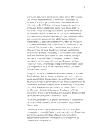 7
El presente documento se estructura en tres partes diferenciadas.
Una primera hace referencia a la Innovación Social desde su
vertiente académica. ¿A qué nos referimos cuando hablamos
de Innovación Social? Este es un trabajo de presentación de los
principales debates académicos que se nutre de una cada vez
más tupida red de estudios y publicaciones y, particularmente, de
los diferentes intentos de medición del concepto. En este primer
apartado, nuestra mirada se centra en las cinco grandes variables
que entendemos que dan sentido a la Innovación Social (el
impacto social, la sostenibilidad económica, el tipo de innovación,
la colaboración intersectorial y la escalabilidad y replicabilidad de
la misma). Con estas variables como patrón de lectura, se verá
cómo surgen un conjunto de actores, iniciativas, subdebates y
herramientas diversas, vinculadas a la Innovación Social. En este
apartado, ilustramos cada una de las cinco variables con algún
ejemplo de Innovación Social de la región. La selección de los
ejemplos ha tomado como referencia aquellos casos que han
recibido un reconocimiento específico por la transformación social
que han generado y que ilustran un avance en cada una de las
variables mencionadas.
El segundo bloque aborda el ecosistema de la Innovación Social en
América Latina. Se trata de una mirada externa, que incorpora, a
su vez, la visión local de expertos en Innovación Social en la región.
Aquí realizaremos una primera tentativa de directorio del conjunto de
plataformas, fondos de inversión, redes académicas y publicaciones
que, desde América Latina, promueven, impulsan o dan a conocer
las diferentes iniciativas de Innovación Social en la región. La
selección no pretende ser exhaustiva, sino ilustrativa de la diversidad
de actores involucrados en la Innovación Social.
Finalmente, presentamos un glosario para facilitar la comprensión
del vocabulario sobre la Innovación Social que ha surgido en los
últimos años.
Las tres partes, en conjunto, permiten dibujar un itinerario para
comprender la Innovación Social en esta parte del globo. Esperemos
que también puedan abrir la puerta para profundizar, tanto
académicamente como de forma aplicada, en el desarrollo de
cualquiera de sus apartados.
 
