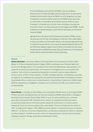 70
El Fondo Multilateral de Inversiones (FOMIN), miembro del Banco
Interamericano de Desarrollo (BID), solicitó la elaboración de este informe
al Instituto de Innovación Social de ESADE con el fin de generar una base
conceptual y un estudio práctico sobre el cual FOMIN pueda desarrollar
su intervención en la temática de Innovación Social en América Latina.
El proyecto - compuesto por un primer marco conceptual, dos casos de
innovación social y una última propuesta de estrategias para FOMIN - ha sido
redactado por Heloise Buckland y David Murillo del Instituto de Innovación
Social de ESADE.
Agradecemos a los equipos de Compartamos, Socialab y FOMIN, a todas
las personas que han sido entrevistadas en Colombia, Chile y Washington,
al equipo del Instituto de Innovación Social y a las personas siguientes para
la redacción de este informe: Jordi Juanos de Upsocial (España), Marina Pol
de FSG (Chile), Mladen Koljaticn de la Pontificia Universidad de Chile, Rosa
Amelia González del IESA (Venezuela), Elsa del Castillo de la Universidad del
Pacífico (Perú) y Daniel González de Avina (Colombia).
----------------------
Autores
Heloise Buckland. Licenciada y Máster en Idiomas Modernos (Universidad de Oxford, 1997),
Máster en Política Ambiental (Imperial College, 2000) y acreditada como Chartered Water and
Environment Manager (CEnv). Es cofundadora de la cooperativa Barcelonya, especializada en el
desarrollo de servicios de aprendizaje, comunicación e investigación para una sociedad más
resiliente. Tiene 14 años de experiencia trabajando en educación para la sostenibilidad en
América Latina, el Reino Unido y España, con ONG, entidades públicas, universidades y escuelas
de negocios. Es presidenta de la asociación empresarial Ecoemprenedors cofundadora de Avalon
Sustainability School y editora de la revista Educación y Sostenibilidad. Colabora con ESADE desde
2004 en proyectos de investigación y docencia, en los ámbitos de la RSE, la innovación social y
la sostenibilidad.
----------------
David Murillo. Licenciado en ADE (1996) y en Humanidades (2003). Doctor en Sociología (2008).
Profesor asociado del Departamento de Ciencias Sociales de ESADE desde 2009 e investigador
del Instituto de Innovación Social desde 2002. Es autor de varias publicaciones y artículos
sobre ética empresarial, RSE y filosofía moral y política. Su experiencia profesional abarca
los sectores privado (banca comercial), público (desarrollo económico) y no lucrativo (sector
asistencial). Entre sus últimas publicaciones, cabe señalar “Governmentality and the politics of
CSR”, en Organization (Sage), y “CSR, SMEs and social capital: An empirical study and conceptual
reflection”, en Ramon Llull Journal of Applied Ethics, ambos textos publicados en 2012 en coautoría
con Steen Vallentin. También es coautor, junto con Heloise Buckland, del libro Social Innovation:
Pathways to Systemic Change, publicado por GreenLeaf en 2013.
----------------------
 