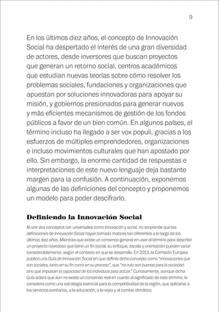 9
En los últimos diez años, el concepto de Innovación
Social ha despertado el interés de una gran diversidad
de actores, desde inversores que buscan proyectos
que generan un retorno social, centros académicos
que estudian nuevas teorías sobre cómo resolver los
problemas sociales, fundaciones y organizaciones que
apuestan por soluciones innovadoras para apoyar su
misión, y gobiernos presionados para generar nuevos
y más eficientes mecanismos de gestión de los fondos
públicos a favor de un bien común. En algunos países, el
término incluso ha llegado a ser vox populi, gracias a los
esfuerzos de múltiples emprendedores, organizaciones
e incluso movimientos culturales que han apostado por
ello. Sin embargo, la enorme cantidad de respuestas e
interpretaciones de este nuevo lenguaje deja bastante
margen para la confusión. A continuación, exponemos
algunas de las definiciones del concepto y proponemos
un modelo para poder descifrarlo.
Definiendo la Innovación Social
Al unir dos conceptos tan universales como innovación y social, no sorprende que las
definiciones de Innovación Social hayan tomado matices tan diferentes a lo largo de los
últimos diez años. Mientras que existe un consenso general en usar el término para describir
un proyecto novedoso que tiene un fin social; su enfoque, escala y orientación pueden variar
considerablemente, según el contexto en que se desarrolla. En 2013, la Comisión Europea
publicó una Guía de Innovación Social en que definía dicho concepto como “innovaciones que
son sociales, tanto en su fin como en su proceso”, que “no solo son buenas para la sociedad
sino que impulsan la capacidad de los individuos para actuar.” Curiosamente, aunque dicha
Guía aclara que aún no existe un consenso real en cuanto al significado de este término, lo
considera como una estrategia esencial para la competitividad de la región, que aplicarse a
los servicios sanitarios, a la educación, a la vejez y al cambio climático.
 