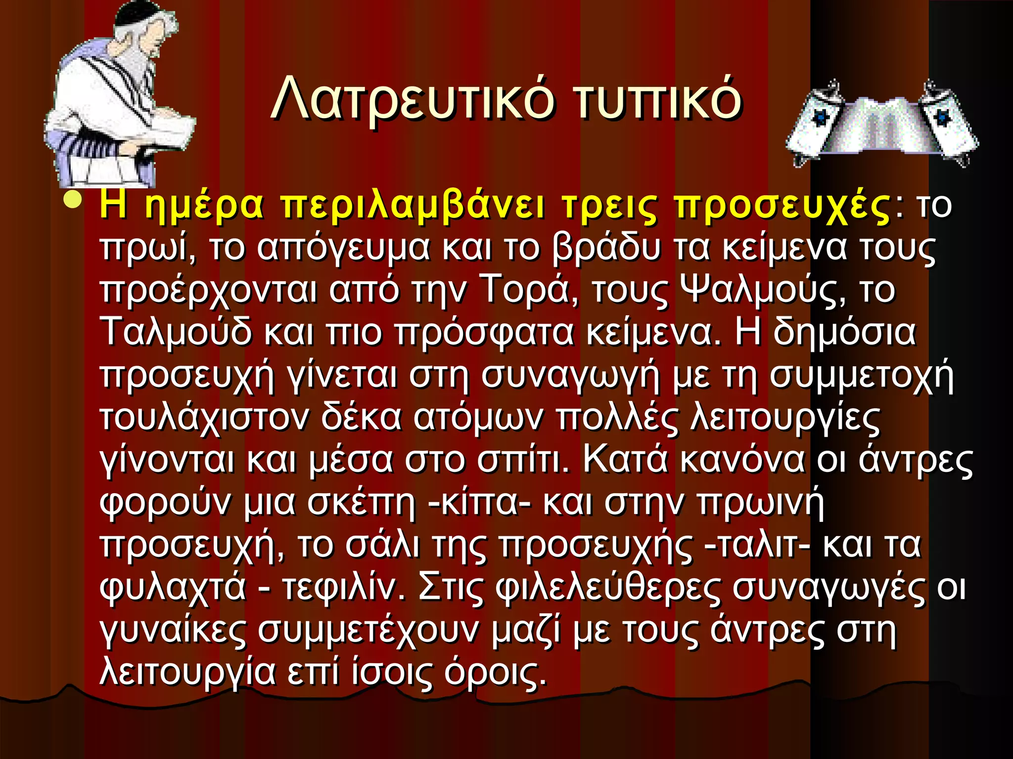 Λατρευτικό τυπικόΛατρευτικό τυπικό
 Η ημέρα περιλαμβάνει τρεις προσευχέςΗ ημέρα περιλαμβάνει τρεις προσευχές : το: το
πρωί, το απόγευμα και το βράδυ τα κείμενα τουςπρωί, το απόγευμα και το βράδυ τα κείμενα τους
προέρχονται από την Τορά, τους Ψαλμούς, τοπροέρχονται από την Τορά, τους Ψαλμούς, το
Ταλμούδ και πιο πρόσφατα κείμενα. Η δημόσιαΤαλμούδ και πιο πρόσφατα κείμενα. Η δημόσια
προσευχή γίνεται στη συναγωγή με τη συμμετοχήπροσευχή γίνεται στη συναγωγή με τη συμμετοχή
τουλάχιστον δέκα ατόμων πολλές λειτουργίεςτουλάχιστον δέκα ατόμων πολλές λειτουργίες
γίνονται και μέσα στο σπίτι. Κατά κανόνα οι άντρεςγίνονται και μέσα στο σπίτι. Κατά κανόνα οι άντρες
φορούν μια σκέπη -κίπα- και στην πρωινήφορούν μια σκέπη -κίπα- και στην πρωινή
προσευχή, το σάλι της προσευχής -ταλιτ- και ταπροσευχή, το σάλι της προσευχής -ταλιτ- και τα
φυλαχτά - τεφιλίν. Στις φιλελεύθερες συναγωγές οιφυλαχτά - τεφιλίν. Στις φιλελεύθερες συναγωγές οι
γυναίκες συμμετέχουν μαζί με τους άντρες στηγυναίκες συμμετέχουν μαζί με τους άντρες στη
λειτουργία επί ίσοις όροις.λειτουργία επί ίσοις όροις.
 