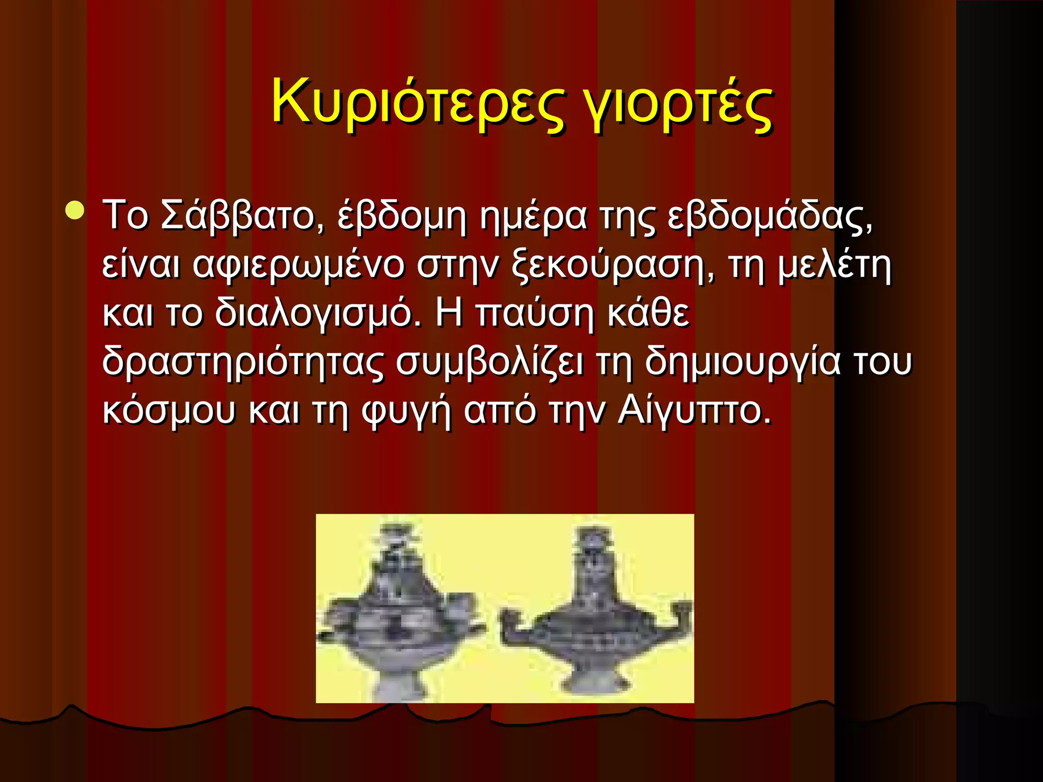 Κυριότερες γιορτέςΚυριότερες γιορτές
 Το Σάββατο, έβδομη ημέρα της εβδομάδας,Το Σάββατο, έβδομη ημέρα της εβδομάδας,
είναι αφιερωμένο στην ξεκούραση, τη μελέτηείναι αφιερωμένο στην ξεκούραση, τη μελέτη
και το διαλογισμό. Η παύση κάθεκαι το διαλογισμό. Η παύση κάθε
δραστηριότητας συμβολίζει τη δημιουργία τουδραστηριότητας συμβολίζει τη δημιουργία του
κόσμου και τη φυγή από την Αίγυπτο.κόσμου και τη φυγή από την Αίγυπτο.
 