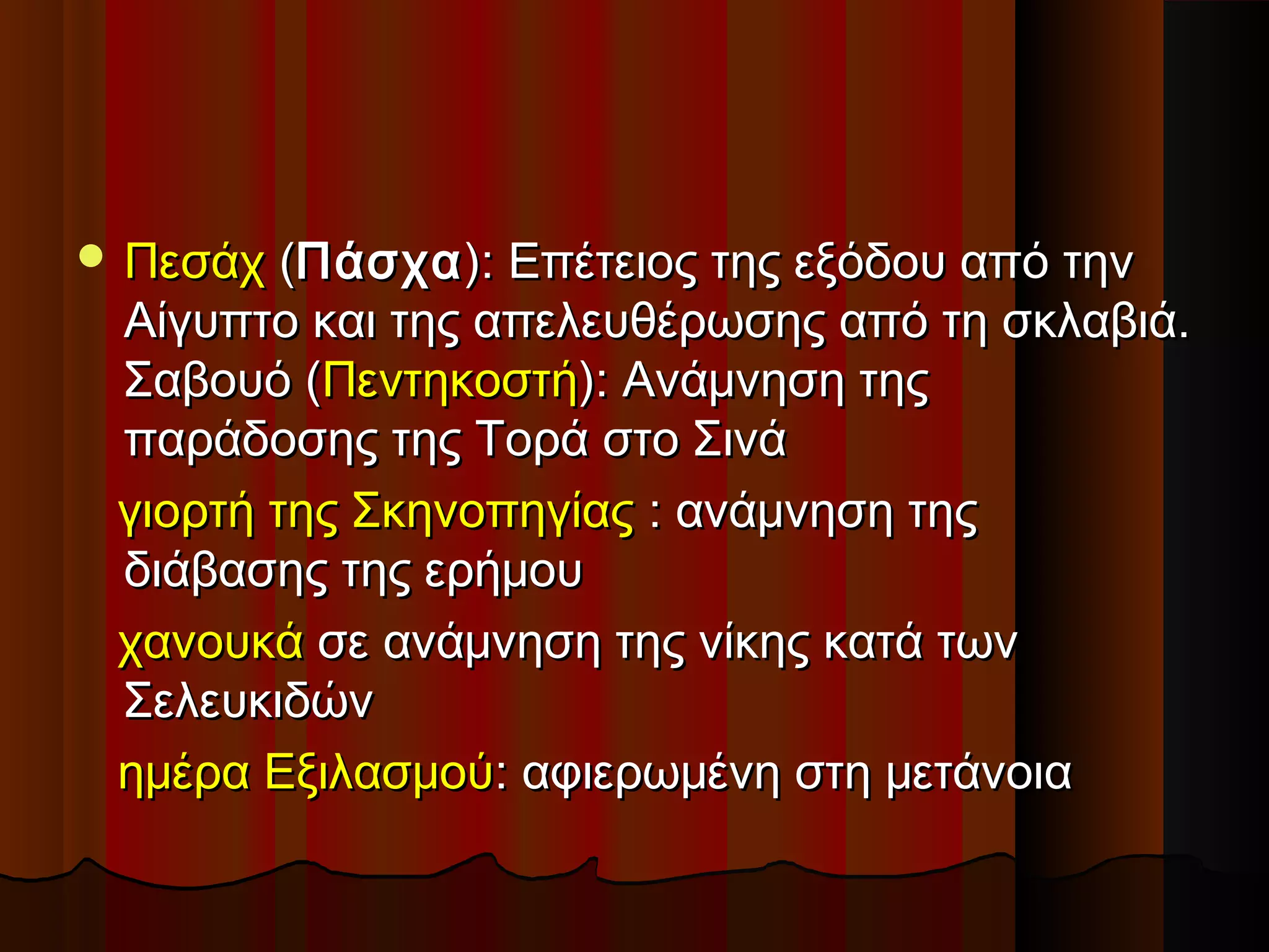  ΠεσάχΠεσάχ ((ΠάσχαΠάσχα): Επέτειος της εξόδου από την): Επέτειος της εξόδου από την
Αίγυπτο και της απελευθέρωσης από τη σκλαβιά.Αίγυπτο και της απελευθέρωσης από τη σκλαβιά.
Σαβουό (Σαβουό (ΠεντηκοστήΠεντηκοστή): Ανάμνηση της): Ανάμνηση της
παράδοσης της Τορά στο Σινάπαράδοσης της Τορά στο Σινά
γιορτή της Σκηνοπηγίαςγιορτή της Σκηνοπηγίας :: ανάμνηση τηςανάμνηση της
διάβασης της ερήμουδιάβασης της ερήμου
χανουκάχανουκά σε ανάμνηση της νίκης κατά τωνσε ανάμνηση της νίκης κατά των
ΣελευκιδώνΣελευκιδών
ημέρα Εξιλασμούημέρα Εξιλασμού:: αφιερωμένη στη μετάνοιααφιερωμένη στη μετάνοια
 