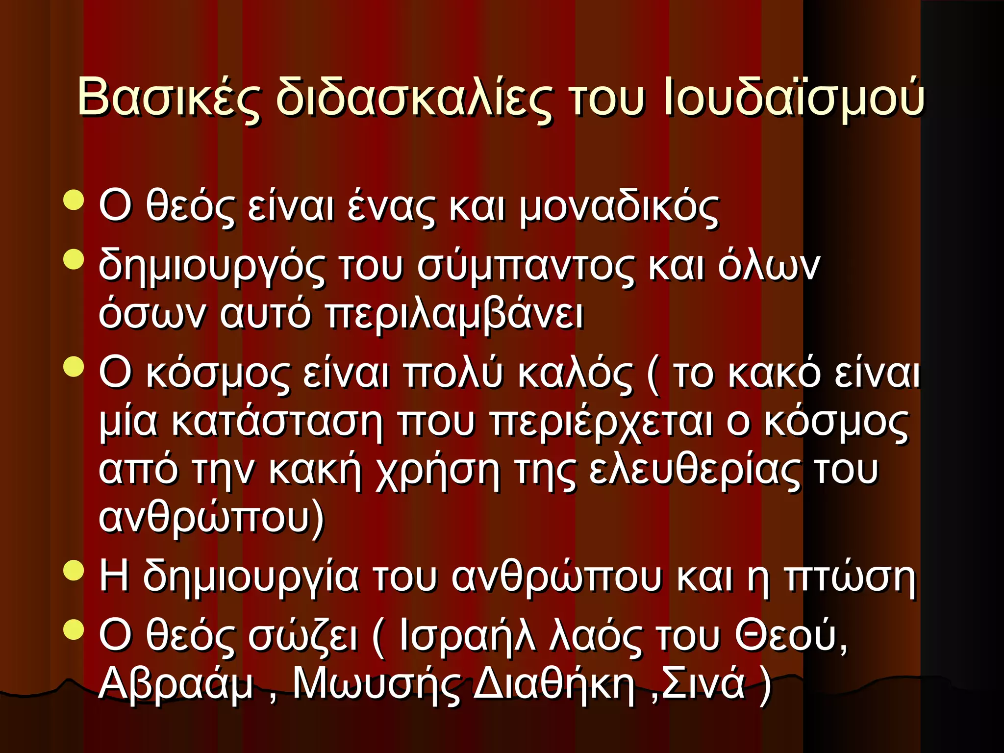 Βασικές διδασκαλίες του ΙουδαϊσμούΒασικές διδασκαλίες του Ιουδαϊσμού
Ο θεός είναι ένας και μοναδικόςΟ θεός είναι ένας και μοναδικός
δημιουργός του σύμπαντος και όλωνδημιουργός του σύμπαντος και όλων
όσων αυτό περιλαμβάνειόσων αυτό περιλαμβάνει
Ο κόσμος είναι πολύ καλός ( το κακό είναιΟ κόσμος είναι πολύ καλός ( το κακό είναι
μία κατάσταση που περιέρχεται ο κόσμοςμία κατάσταση που περιέρχεται ο κόσμος
από την κακή χρήση της ελευθερίας τουαπό την κακή χρήση της ελευθερίας του
ανθρώπου)ανθρώπου)
Η δημιουργία του ανθρώπου και η πτώσηΗ δημιουργία του ανθρώπου και η πτώση
Ο θεός σώζει ( Ισραήλ λαός του Θεού,Ο θεός σώζει ( Ισραήλ λαός του Θεού,
Αβραάμ , Μωυσής Διαθήκη ,Σινά )Αβραάμ , Μωυσής Διαθήκη ,Σινά )
 