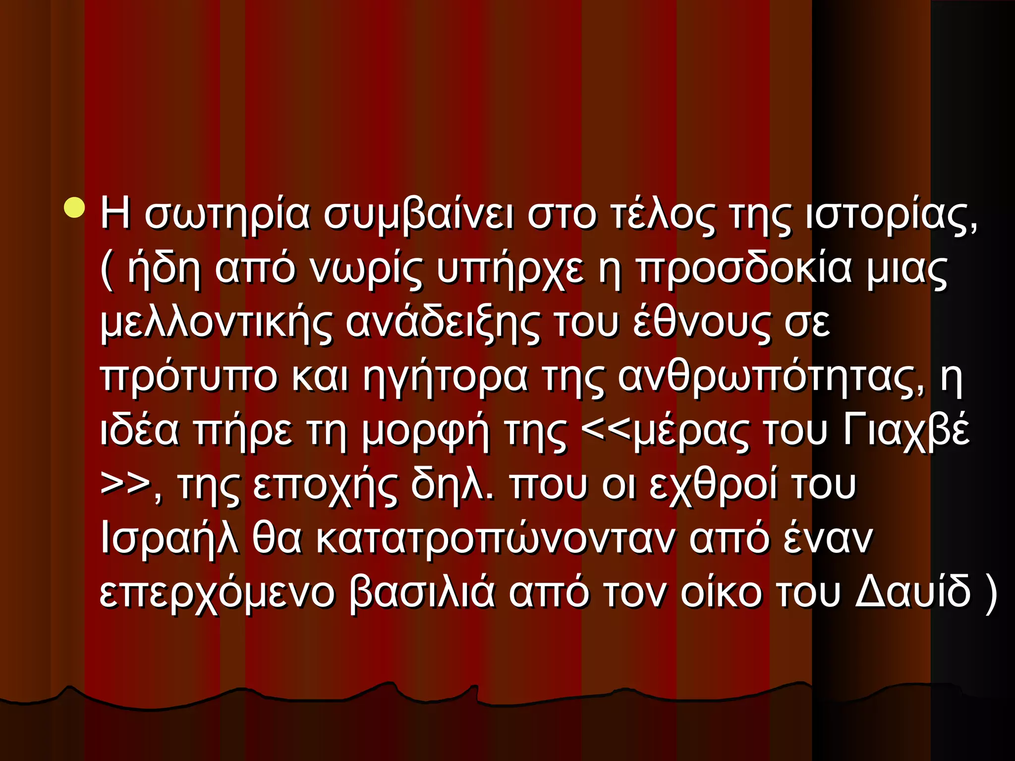 Η σωτηρία συμβαίνει στο τέλος της ιστορίας,Η σωτηρία συμβαίνει στο τέλος της ιστορίας,
( ήδη από νωρίς υπήρχε η προσδοκία μιας( ήδη από νωρίς υπήρχε η προσδοκία μιας
μελλοντικής ανάδειξης του έθνους σεμελλοντικής ανάδειξης του έθνους σε
πρότυπο και ηγήτορα της ανθρωπότητας, ηπρότυπο και ηγήτορα της ανθρωπότητας, η
ιδέα πήρε τη μορφή της <<μέρας του Γιαχβέιδέα πήρε τη μορφή της <<μέρας του Γιαχβέ
>>, της εποχής δηλ. που οι εχθροί του>>, της εποχής δηλ. που οι εχθροί του
Ισραήλ θα κατατροπώνονταν από ένανΙσραήλ θα κατατροπώνονταν από έναν
επερχόμενο βασιλιά από τον οίκο του Δαυίδ )επερχόμενο βασιλιά από τον οίκο του Δαυίδ )
 