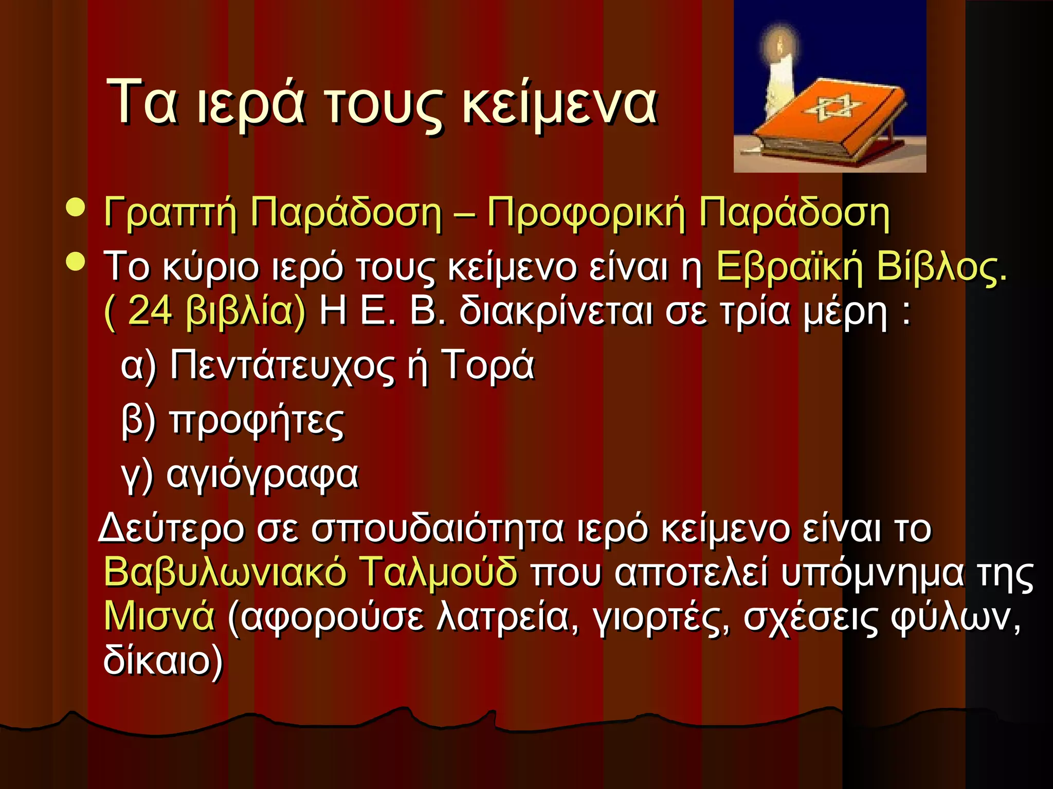 Τα ιερά τους κείμεναΤα ιερά τους κείμενα
 Γραπτή Παράδοση – Προφορική ΠαράδοσηΓραπτή Παράδοση – Προφορική Παράδοση
 Το κύριο ιερό τους κείμενο είναι ηΤο κύριο ιερό τους κείμενο είναι η Εβραϊκή Βίβλος.Εβραϊκή Βίβλος.
( 24 βιβλία)( 24 βιβλία) Η Ε. Β. διακρίνεται σε τρία μέρηΗ Ε. Β. διακρίνεται σε τρία μέρη ::
α) Πεντάτευχος ή Τοράα) Πεντάτευχος ή Τορά
β) προφήτεςβ) προφήτες
γ) αγιόγραφαγ) αγιόγραφα
Δεύτερο σε σπουδαιότητα ιερό κείμενο είναι τοΔεύτερο σε σπουδαιότητα ιερό κείμενο είναι το
Βαβυλωνιακό ΤαλμούδΒαβυλωνιακό Ταλμούδ που αποτελεί υπόμνημα τηςπου αποτελεί υπόμνημα της
ΜισνάΜισνά (αφορούσε λατρεία, γιορτές, σχέσεις φύλων,(αφορούσε λατρεία, γιορτές, σχέσεις φύλων,
δίκαιο)δίκαιο)
 
