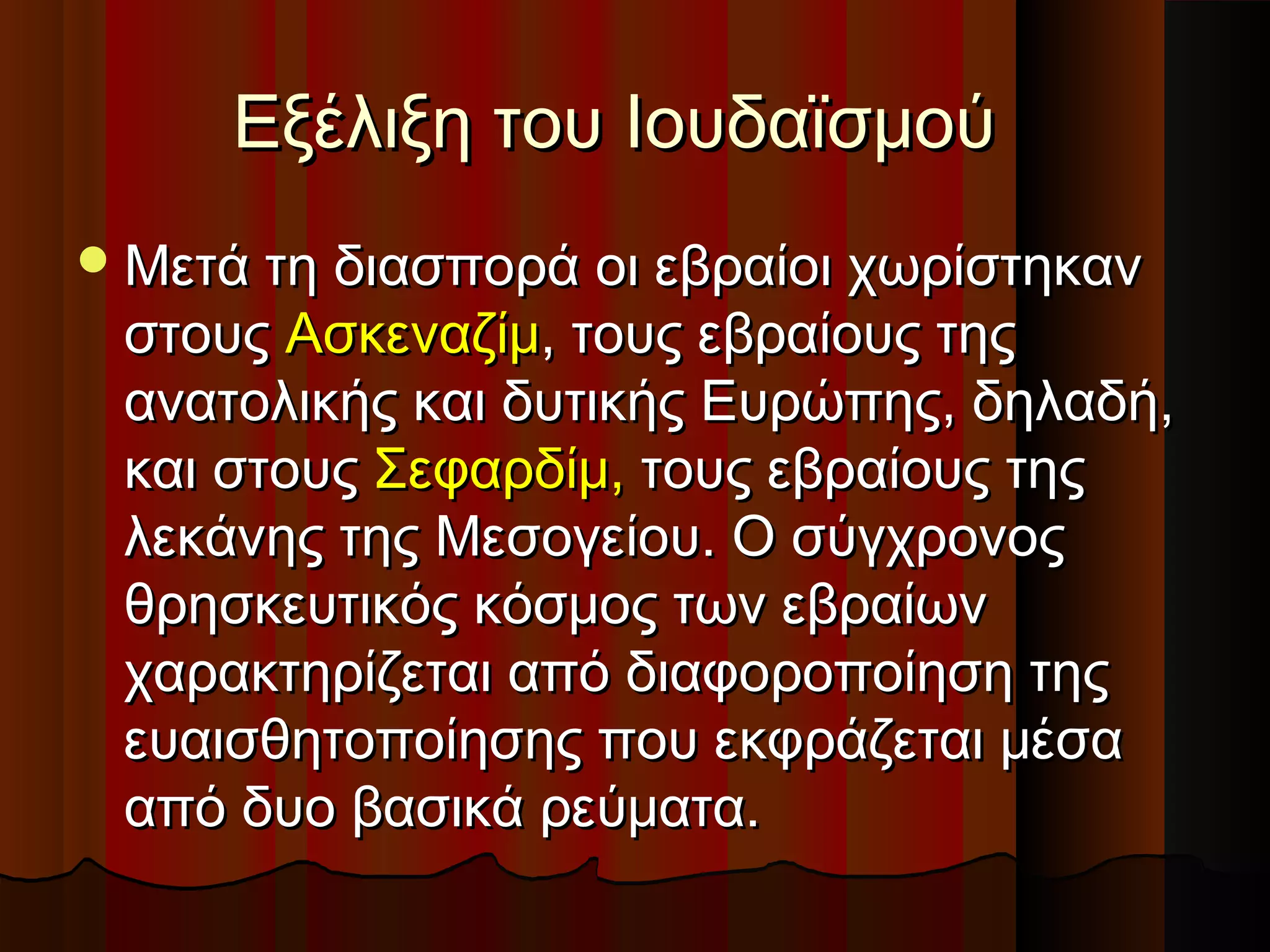 Εξέλιξη του ΙουδαϊσμούΕξέλιξη του Ιουδαϊσμού
Μετά τη διασπορά οι εβραίοι χωρίστηκανΜετά τη διασπορά οι εβραίοι χωρίστηκαν
στουςστους ΑσκεναζίμΑσκεναζίμ, τους εβραίους της, τους εβραίους της
ανατολικής και δυτικής Ευρώπης, δηλαδή,ανατολικής και δυτικής Ευρώπης, δηλαδή,
και στουςκαι στους Σεφαρδίμ,Σεφαρδίμ, τους εβραίους τηςτους εβραίους της
λεκάνης της Μεσογείου. Ο σύγχρονοςλεκάνης της Μεσογείου. Ο σύγχρονος
θρησκευτικός κόσμος των εβραίωνθρησκευτικός κόσμος των εβραίων
χαρακτηρίζεται από διαφοροποίηση τηςχαρακτηρίζεται από διαφοροποίηση της
ευαισθητοποίησης που εκφράζεται μέσαευαισθητοποίησης που εκφράζεται μέσα
από δυο βασικά ρεύματα.από δυο βασικά ρεύματα.
 