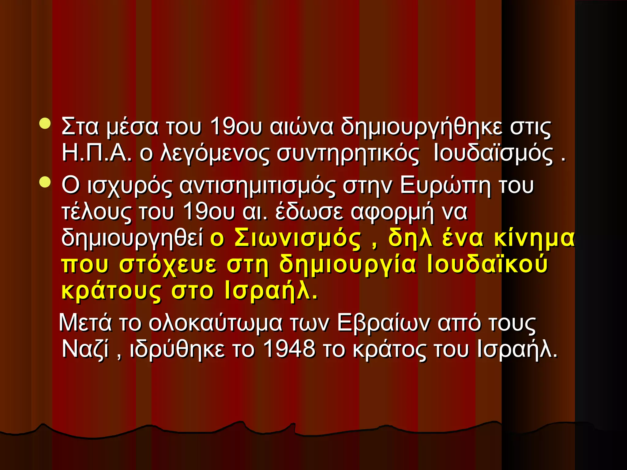  Στα μέσα του 19ου αιώνα δημιουργήθηκε στιςΣτα μέσα του 19ου αιώνα δημιουργήθηκε στις
Η.Π.Α. ο λεγόμενος συντηρητικός Ιουδαϊσμός .Η.Π.Α. ο λεγόμενος συντηρητικός Ιουδαϊσμός .
 Ο ισχυρός αντισημιτισμός στην Ευρώπη τουΟ ισχυρός αντισημιτισμός στην Ευρώπη του
τέλους του 19ου αι. έδωσε αφορμή νατέλους του 19ου αι. έδωσε αφορμή να
δημιουργηθείδημιουργηθεί ο Σιωνισμός , δηλ ένα κίνημαο Σιωνισμός , δηλ ένα κίνημα
που στόχευε στη δημιουργία Ιουδαϊκούπου στόχευε στη δημιουργία Ιουδαϊκού
κράτους στο Ισραήλ.κράτους στο Ισραήλ.
Μετά το ολοκαύτωμα των Εβραίων από τουςΜετά το ολοκαύτωμα των Εβραίων από τους
Ναζί , ιδρύθηκε το 1948 το κράτος του Ισραήλ.Ναζί , ιδρύθηκε το 1948 το κράτος του Ισραήλ.
 