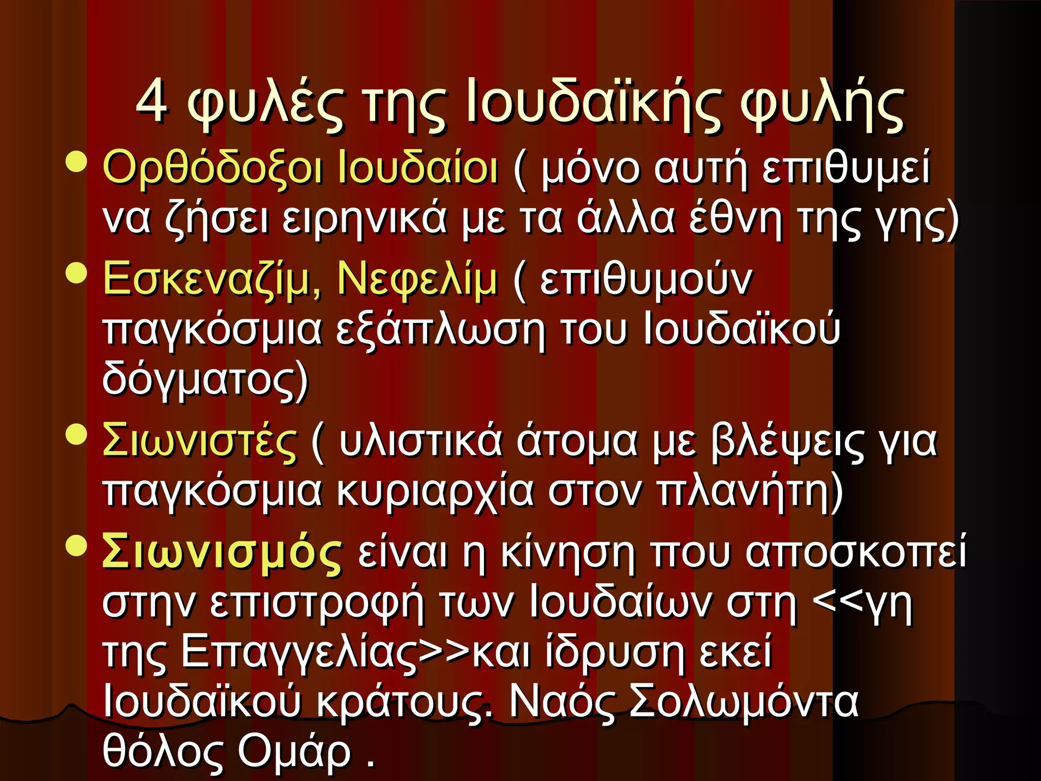 4 φυλές της Ιουδαϊκής φυλής4 φυλές της Ιουδαϊκής φυλής
Ορθόδοξοι ΙουδαίοιΟρθόδοξοι Ιουδαίοι ( μόνο αυτή επιθυμεί( μόνο αυτή επιθυμεί
να ζήσει ειρηνικά με τα άλλα έθνη της γης)να ζήσει ειρηνικά με τα άλλα έθνη της γης)
Εσκεναζίμ, ΝεφελίμΕσκεναζίμ, Νεφελίμ ( επιθυμούν( επιθυμούν
παγκόσμια εξάπλωση του Ιουδαϊκούπαγκόσμια εξάπλωση του Ιουδαϊκού
δόγματος)δόγματος)
ΣιωνιστέςΣιωνιστές ( υλιστικά άτομα με βλέψεις για( υλιστικά άτομα με βλέψεις για
παγκόσμια κυριαρχία στον πλανήτη)παγκόσμια κυριαρχία στον πλανήτη)
ΣιωνισμόςΣιωνισμός είναι η κίνηση που αποσκοπείείναι η κίνηση που αποσκοπεί
στην επιστροφή των Ιουδαίων στη <<γηστην επιστροφή των Ιουδαίων στη <<γη
της Επαγγελίας>>και ίδρυση εκείτης Επαγγελίας>>και ίδρυση εκεί
Ιουδαϊκού κράτους. Ναός ΣολωμόνταΙουδαϊκού κράτους. Ναός Σολωμόντα
θόλος Ομάρ .θόλος Ομάρ .
 