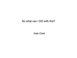 Kate Clark
So what can I DO with this?
 