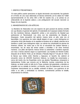 1. GRÁFICO PREHISPÁNICO.
En este gráfico puede apreciarse un águila devorando una serpiente, fue grabado
en el fondo de una copa elaborada en técnica cloidonné, por la cultura de Tuitlán
aproximadamente en los años 300 a 500 de nuestra era, y se piensa es un
antecedente de la leyenda azteca y una prefiguración del escudo nacional. La
fragua de una leyenda.
2. ABANDERADOS DE LOS AZTECAS.
La Bandera de Atzacoalco era una especie de gran parasol de plumas amarillo
oro que llevaba el general del ejército. El estandarte de Cuepopan estaba formado
de tres banderas blancas, atzapámitl, unidas y con penachos de Quetzal que
pertenecían al Tlacohcalcatl. Los otros son los estandartes de Moyotla y
Zoquiapan. Cada escuadrón del ejército mexica tenía un jefe; este era el
tepuchtlato. Los guerreros de cada calpulli elegían el suyo, y para distinguirse en
campañas dicho jefe llevaba en la espalda la bandera de su calpulli; además de la
bandera o pantli, para distinguirse mejor, se cubrían los ichcahuipilli de plumas de
diversos colores, de modo que si los de un escuadrón las usaban blancas y
encarnadas, los de otros las tenían azules y amarillas o de otras diversas
maneras. Los jefes del Ejército mexica tenían su estandarte o bandera especial,
con mas o menos adornos según su superioridad. Las huestes de Hernán Cortés;
después de la Noche Triste; ya de retirada a Tlaxcala; llegó el 7 de julio de 1520 a
la llanura que média entre Otumba y Ajapuxco; al hacerlo; les salieron al
encuentro cerca de 200,000 Guerreros Aztecas. La batalla fue encarnizada; y
cerca del medio día; los Españoles como sus aliados Tlaxcaltecas; empezaron a
desbandarse Cortés que conocía por la Malinche muchas costumbres de los
Aztecas, se lanzó contra el Jefe de la Tropa, portador del estandarte; y dándole un
empellón con su caballo; le derribó y al hacerlo, Juan De Salamanca, uno de sus
Capitanes desmontando de su caballo; arrebató el lábaro. Los guerreros al ver
caído a su Jefe; y arrebatada su bandera, considerando perdida la batalla,
emprendieron la retirada.
 