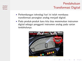 Sistem Digital
Haddad
Sammir,
M.Kom
Pendahuluan
Transformasi Digital
• Perkembangan teknologi hari ini telah membawa
transformasi perangkat analog menjadi digital.
• Pada produk-produk baru kita bisa menemukan instrumen
digital sebagai pengganti instrumen analog pada varian
terdahulunya.
 