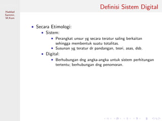 Sistem Digital
Haddad
Sammir,
M.Kom
Deﬁnisi Sistem Digital
• Secara Etimologi:
• Sistem:
• Perangkat unsur yg secara teratur saling berkaitan
sehingga membentuk suatu totalitas.
• Susunan yg teratur dr pandangan, teori, asas, dsb.
• Digital:
• Berhubungan dng angka-angka untuk sistem perhitungan
tertentu; berhubungan dng penomoran.
 