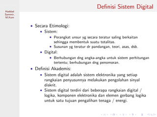 Sistem Digital
Haddad
Sammir,
M.Kom
Deﬁnisi Sistem Digital
• Secara Etimologi:
• Sistem:
• Perangkat unsur yg secara teratur saling berkaitan
sehingga membentuk suatu totalitas.
• Susunan yg teratur dr pandangan, teori, asas, dsb.
• Digital:
• Berhubungan dng angka-angka untuk sistem perhitungan
tertentu; berhubungan dng penomoran.
• Deﬁnisi Akademis:
• Sistem digital adalah sistem elektronika yang setiap
rangkaian penyusunnya melakukan pengolahan sinyal
diskrit.
• Sistem digital terdiri dari beberapa rangkaian digital /
logika, komponen elektronika dan elemen gerbang logika
untuk satu tujuan pengalihan tenaga / energi.
 
