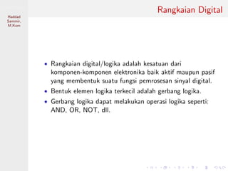 Sistem Digital
Haddad
Sammir,
M.Kom
Rangkaian Digital
• Rangkaian digital/logika adalah kesatuan dari
komponen-komponen elektronika baik aktif maupun pasif
yang membentuk suatu fungsi pemrosesan sinyal digital.
• Bentuk elemen logika terkecil adalah gerbang logika.
• Gerbang logika dapat melakukan operasi logika seperti:
AND, OR, NOT, dll.
 