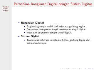 Sistem Digital
Haddad
Sammir,
M.Kom
Perbedaan Rangkaian Digital dengan Sistem Digital
• Rangkaian Digital
• Bagian-bagiannya terdiri dari beberapa gerbang logika.
• Outputnya merupakan fungsi pemrosesan sinyal digital.
• Input dan outputnya berupa sinyal digital.
• Sistem Digital
• Terdiri atas beberapa rangkaian digital, gerbang logika dan
komponen lainnya.
 