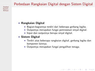 Sistem Digital
Haddad
Sammir,
M.Kom
Perbedaan Rangkaian Digital dengan Sistem Digital
• Rangkaian Digital
• Bagian-bagiannya terdiri dari beberapa gerbang logika.
• Outputnya merupakan fungsi pemrosesan sinyal digital.
• Input dan outputnya berupa sinyal digital.
• Sistem Digital
• Terdiri atas beberapa rangkaian digital, gerbang logika dan
komponen lainnya.
• Outputnya merupakan fungsi pengalihan tenaga.
 