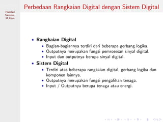 Sistem Digital
Haddad
Sammir,
M.Kom
Perbedaan Rangkaian Digital dengan Sistem Digital
• Rangkaian Digital
• Bagian-bagiannya terdiri dari beberapa gerbang logika.
• Outputnya merupakan fungsi pemrosesan sinyal digital.
• Input dan outputnya berupa sinyal digital.
• Sistem Digital
• Terdiri atas beberapa rangkaian digital, gerbang logika dan
komponen lainnya.
• Outputnya merupakan fungsi pengalihan tenaga.
• Input / Outputnya berupa tenaga atau energi.
 