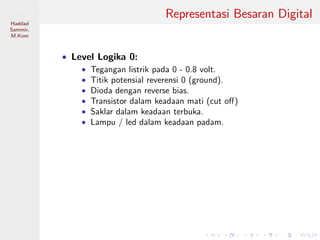 Sistem Digital
Haddad
Sammir,
M.Kom
Representasi Besaran Digital
• Level Logika 0:
• Tegangan listrik pada 0 - 0.8 volt.
• Titik potensial reverensi 0 (ground).
• Dioda dengan reverse bias.
• Transistor dalam keadaan mati (cut oﬀ)
• Saklar dalam keadaan terbuka.
• Lampu / led dalam keadaan padam.
 