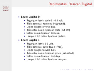 Sistem Digital
Haddad
Sammir,
M.Kom
Representasi Besaran Digital
• Level Logika 0:
• Tegangan listrik pada 0 - 0.8 volt.
• Titik potensial reverensi 0 (ground).
• Dioda dengan reverse bias.
• Transistor dalam keadaan mati (cut oﬀ)
• Saklar dalam keadaan terbuka.
• Lampu / led dalam keadaan padam.
• Level Logika 1:
• Tegangan listrik 2-5 volt.
• Titik potensial catu daya (+Vcc).
• Dioda dengan forward bias.
• Transistor dalam keadaan jenuh (saturated).
• Saklar dalam keadaan tertutup.
• Lampu / led dalam keadaan menyala.
 