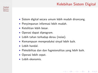 Sistem Digital
Haddad
Sammir,
M.Kom
Kelebihan Sistem Digital
• Sistem digital secara umum lebih mudah dirancang.
• Penyimpanan informasi lebih mudah.
• Ketelitian lebih besar.
• Operasi dapat diprogram.
• Lebih tahan terhadap derau (noise).
• Kemampuan mereproduksi sinyal lebih baik.
• Lebih handal.
• Fleksibilitas dan dan fugnsionalitas yang lebih baik.
• Operasi lebih cepat.
• Lebih ekonomis.
 