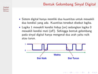 Sistem Digital
Haddad
Sammir,
M.Kom
Bentuk Gelombang Sinyal Digital
• Sistem digital hanya memliki dua kuantitas untuk mewakili
dua kondisii yang ada. Kuantitas tersebut disebut logika.
• Logika 1 mewakili kondisi hidup (on) sedangkan logika 0
mewakili kondisi mati (oﬀ). Sehingga bentuk gelombang
pada sinyal digital hanya mengenal dua arah yaitu naik
atau turun.
 