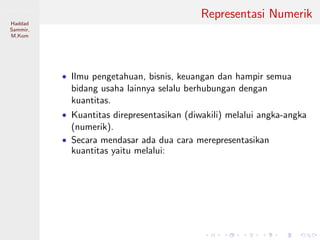 Sistem Digital
Haddad
Sammir,
M.Kom
Representasi Numerik
• Ilmu pengetahuan, bisnis, keuangan dan hampir semua
bidang usaha lainnya selalu berhubungan dengan
kuantitas.
• Kuantitas direpresentasikan (diwakili) melalui angka-angka
(numerik).
• Secara mendasar ada dua cara merepresentasikan
kuantitas yaitu melalui:
 
