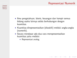 Sistem Digital
Haddad
Sammir,
M.Kom
Representasi Numerik
• Ilmu pengetahuan, bisnis, keuangan dan hampir semua
bidang usaha lainnya selalu berhubungan dengan
kuantitas.
• Kuantitas direpresentasikan (diwakili) melalui angka-angka
(numerik).
• Secara mendasar ada dua cara merepresentasikan
kuantitas yaitu melalui:
• Representasi analog.
 