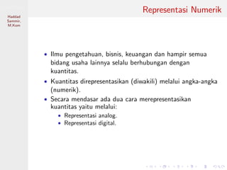 Sistem Digital
Haddad
Sammir,
M.Kom
Representasi Numerik
• Ilmu pengetahuan, bisnis, keuangan dan hampir semua
bidang usaha lainnya selalu berhubungan dengan
kuantitas.
• Kuantitas direpresentasikan (diwakili) melalui angka-angka
(numerik).
• Secara mendasar ada dua cara merepresentasikan
kuantitas yaitu melalui:
• Representasi analog.
• Representasi digital.
 