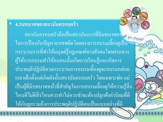 • 4.3บทบาทของสถาบันครอบครัว
สถาบันครอบครัวถือเป็นสถาบันแรกที่มีบทบาทหน้าที่
ในการป้องกันปัญหายาเสพติดโดยตรงการอบรมเลี้ยงดูเป็น
กระบวนการที่ทาให้มนุษย์รู้กฎเกณฑ์ทางสังคมโดยผ่านทาง
ผู้ให้การอบรมทาให้คนคนนั้นเกิดการเรียนรู้และเกิดการ
ประพฤติปฏิบัติตามกระบวนการอบรมเลี้ยงดูจะอบรมกล่อม
เกลาเด็กตั้งแต่เกิดดังนั้นสถาบันครอบครัว โดยเฉพาะพ่อ แม่
เป็นผู้ที่มีบทบาทหน้าที่สาคัญในการอบรมเลี้ยงดูให้ความรู้สิ่ง
ไหนดีไม่ดีสิ่งไหนควรทาไม่ควรทาจะต้องปลูกฝังค่านิยมที่ดี
ให้กับลูกรวมถึงการประพฤติปฏิบัติตนเป็นแบบอย่างที่ดี
 