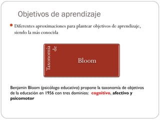 Objetivos de aprendizaje
Diferentes aproximaciones para plantear objetivos de aprendizaje,
siendo la más conocida
Benjamin Bloom (psicólogo educativo) propone la taxonomía de objetivos
de la educación en 1956 con tres dominios: cognitivo, afectivo y
psicomotor
 