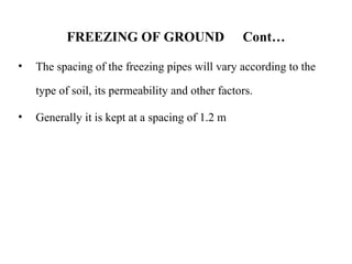 FREEZING OF GROUND Cont…
• The spacing of the freezing pipes will vary according to the
type of soil, its permeability and other factors.
• Generally it is kept at a spacing of 1.2 m
 