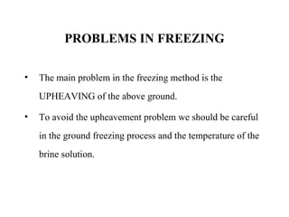 PROBLEMS IN FREEZING
• The main problem in the freezing method is the
UPHEAVING of the above ground.
• To avoid the upheavement problem we should be careful
in the ground freezing process and the temperature of the
brine solution.
 