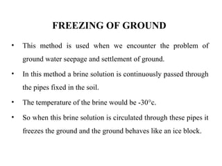 FREEZING OF GROUND
• This method is used when we encounter the problem of
ground water seepage and settlement of ground.
• In this method a brine solution is continuously passed through
the pipes fixed in the soil.
• The temperature of the brine would be -30°c.
• So when this brine solution is circulated through these pipes it
freezes the ground and the ground behaves like an ice block.
 