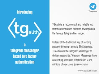 tgauth
introducing
a
telegram messenger
based two factor
authentication
TGAuth is an economical and reliable two
factor authentication platform developed on
the famous Telegram Messenger.
Instead of the traditional way of sending
password through a costly SMS gateway,
TGAuth uses the Telegram Messenger to
deliver passwords. Telegram Messenger have
an existing user base of 50 million + and
millions of new users join every day.
www.tgauth.com
 