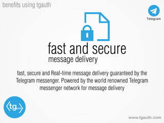 tgauth
www.tgauth.com
beneﬁts using tgauth
fast, secure and Real-time message delivery guaranteed by the
Telegram messenger. Powered by the world renowned Telegram
messenger network for message delivery
fast and secure
message delivery
 