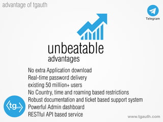 tgauth
www.tgauth.com
advantage of tgauth
No extra Application download
Real-time password delivery
existing 50 million+ users
No Country, time and roaming based restrictions
Robust documentation and ticket based support system
Powerful Admin dashboard
RESTful API based service
unbeatable
advantages
 