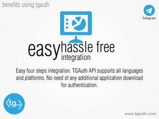 tgauth
www.tgauth.com
beneﬁts using tgauth
Easy four steps integration. TGAuth API supports all languages
and platforms. No need of any additional application download
for authentication.
easyhassle free
integration
 