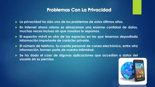  La privacidad ha sido uno de los problemas de estos últimos años.
 En Internet ahora mismo se almacenan una enorme cantidad de datos,
muchas veces incluso sin que nosotros lo sepamos.
 El espectro móvil es otro de los espacios en los que tenemos depositada
información importante de carácter privada.
 El número de teléfono, la cuenta personal de correo electrónico, entre otra
información, forman parte de nuestra intimidad.
 Se ha dado el caso de algunas aplicaciones que accedían a datos del
usuario sin su permiso.
 