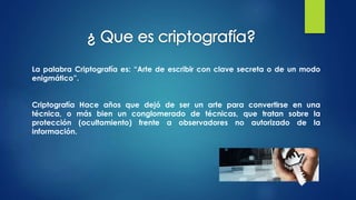 La palabra Criptografía es: “Arte de escribir con clave secreta o de un modo
enigmático”.
Criptografía Hace años que dejó de ser un arte para convertirse en una
técnica, o más bien un conglomerado de técnicas, que tratan sobre la
protección (ocultamiento) frente a observadores no autorizado de la
información.
 
